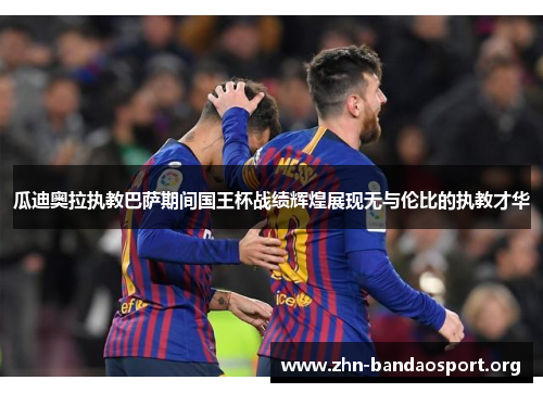 瓜迪奥拉执教巴萨期间国王杯战绩辉煌展现无与伦比的执教才华