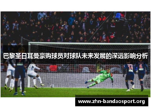 巴黎圣日耳曼豪购球员对球队未来发展的深远影响分析
