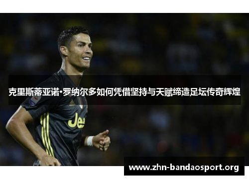 克里斯蒂亚诺·罗纳尔多如何凭借坚持与天赋缔造足坛传奇辉煌
