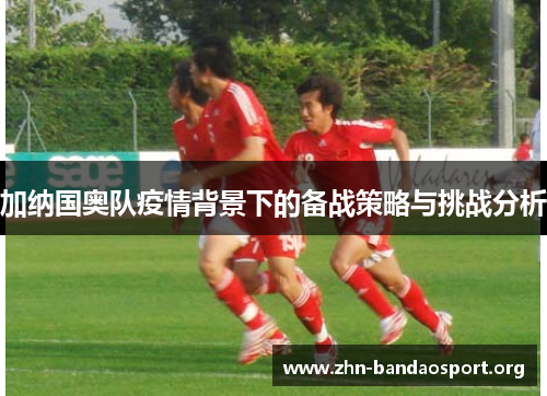 加纳国奥队疫情背景下的备战策略与挑战分析