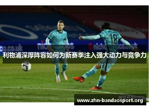 利物浦深厚阵容如何为新赛季注入强大动力与竞争力