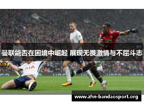 曼联能否在困境中崛起 展现无畏激情与不屈斗志