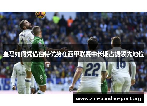 皇马如何凭借独特优势在西甲联赛中长期占据领先地位