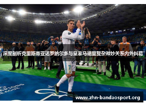 深度剖析克里斯蒂亚诺罗纳尔多与皇家马德里复杂微妙关系内外纠葛