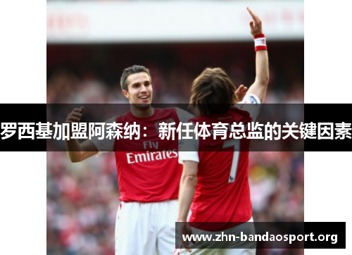 罗西基加盟阿森纳:新任体育总监的关键因素 罗西基加盟阿森纳:新任体育总监的关键因素