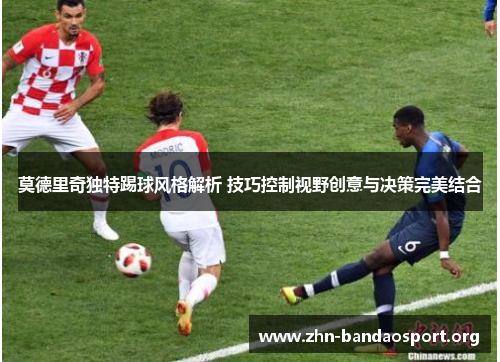 莫德里奇独特踢球风格解析 技巧控制视野创意与决策完美结合 莫德里奇独特踢球风格解析 技巧控制视野创意与决策完美结合