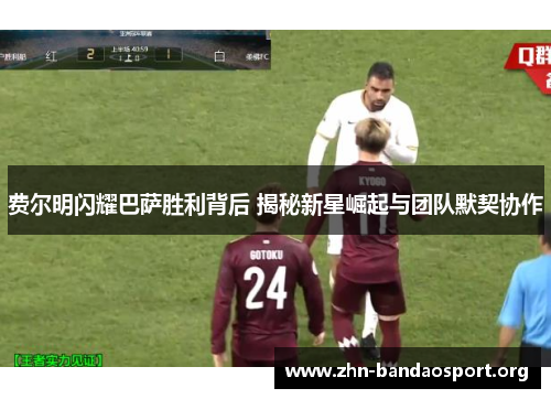 费尔明闪耀巴萨胜利背后 揭秘新星崛起与团队默契协作