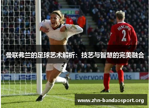 曼联弗兰的足球艺术解析：技艺与智慧的完美融合