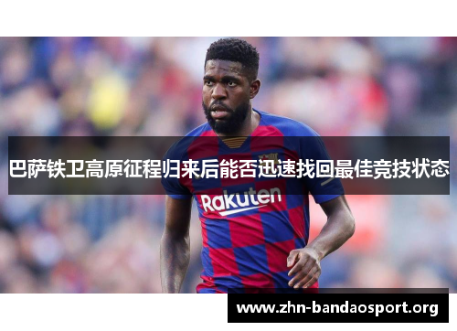 巴萨铁卫高原征程归来后能否迅速找回最佳竞技状态